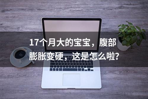 17个月大的宝宝，腹部膨胀变硬，这是怎么啦？