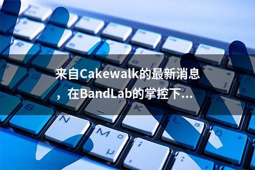 来自Cakewalk的最新消息，在BandLab的掌控下前途一片光明