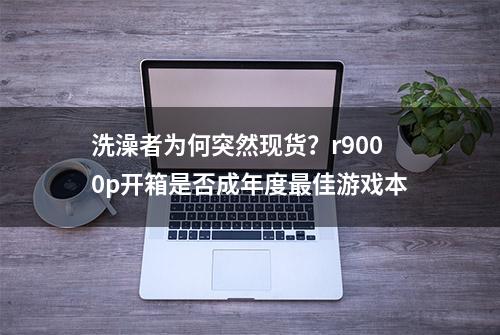 洗澡者为何突然现货？r9000p开箱是否成年度最佳游戏本