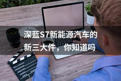 深蓝S7新能源汽车的新三大件，你知道吗