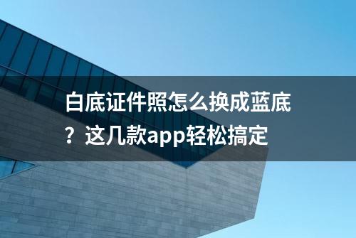 白底证件照怎么换成蓝底？这几款app轻松搞定