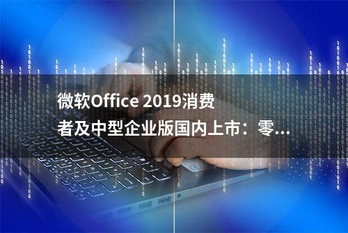 微软Office 2019消费者及中型企业版国内上市：零售版748元