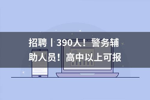 招聘丨390人！警务辅助人员！高中以上可报