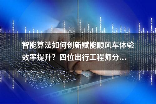 智能算法如何创新赋能顺风车体验效率提升？四位出行工程师分享