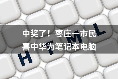 中奖了！枣庄一市民喜中华为笔记本电脑