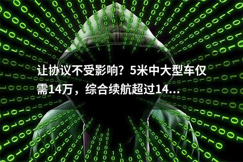 让协议不受影响？5米中大型车仅需14万，综合续航超过1400公里！