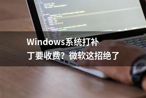 Windows系统打补丁要收费？微软这招绝了