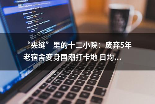 “夹缝”里的十二小院：废弃5年老宿舍变身国潮打卡地 日均客流量上千人月营收近50万元