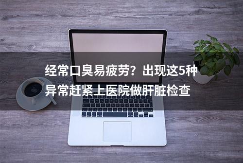 经常口臭易疲劳？出现这5种异常赶紧上医院做肝脏检查