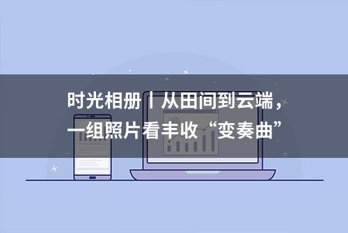 时光相册丨从田间到云端，一组照片看丰收“变奏曲”