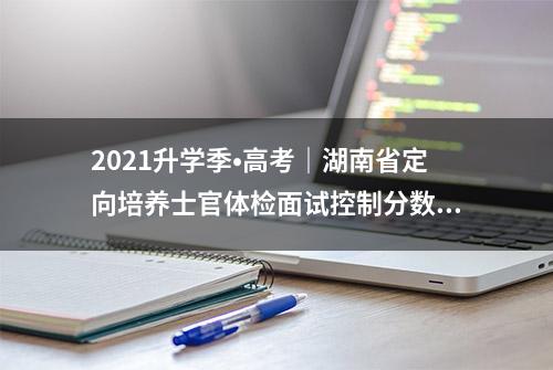 2021升学季•高考｜湖南省定向培养士官体检面试控制分数线公布