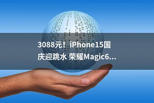 3088元！iPhone15国庆迎跳水 荣耀Magic6Pro价格4199元 你选谁？