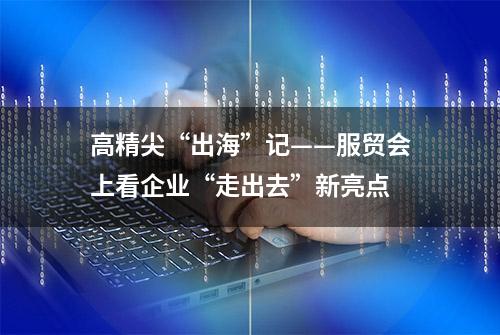 高精尖“出海”记——服贸会上看企业“走出去”新亮点