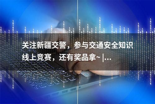 关注新疆交警，参与交通安全知识线上竞赛，还有奖品拿~ | 122