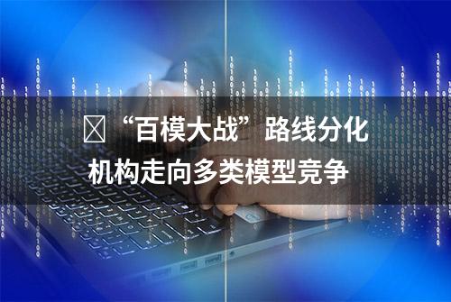 ​“百模大战”路线分化 机构走向多类模型竞争