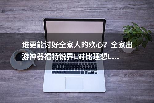 谁更能讨好全家人的欢心？全家出游神器福特锐界L对比理想L8