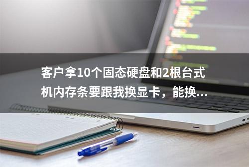 客户拿10个固态硬盘和2根台式机内存条要跟我换显卡，能换吗？