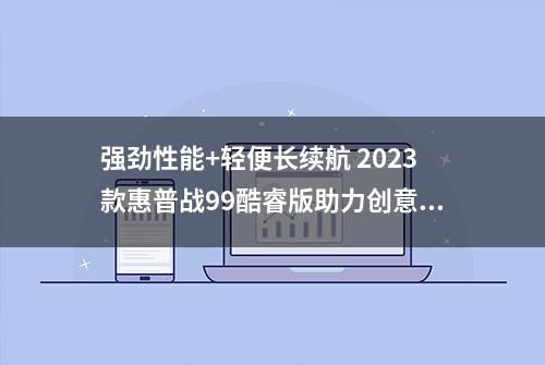 强劲性能+轻便长续航 2023款惠普战99酷睿版助力创意人士提升生产力