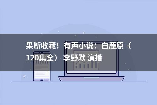 果断收藏！有声小说：白鹿原（120集全） 李野默 演播