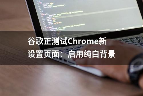 谷歌正测试Chrome新设置页面：启用纯白背景