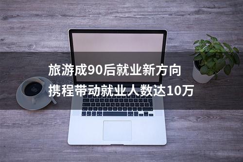 旅游成90后就业新方向 携程带动就业人数达10万