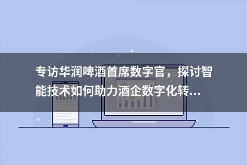 专访华润啤酒首席数字官，探讨智能技术如何助力酒企数字化转型