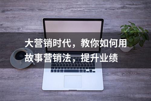 大营销时代，教你如何用故事营销法，提升业绩