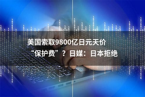 美国索取9800亿日元天价“保护费”？日媒：日本拒绝