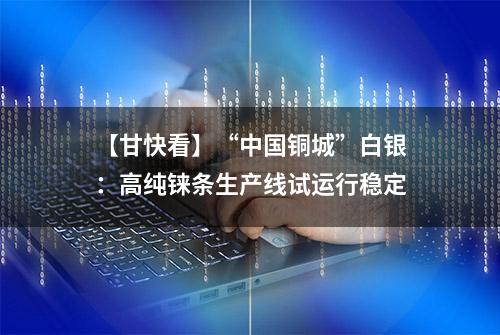 【甘快看】“中国铜城”白银：高纯铼条生产线试运行稳定