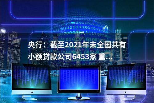 央行：截至2021年末全国共有小额贷款公司6453家 重庆、广东、江苏贷款余额列全国前三