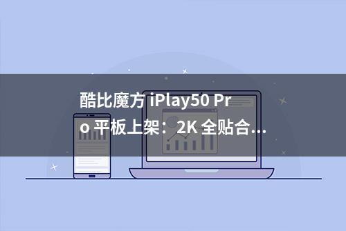 酷比魔方 iPlay50 Pro 平板上架：2K 全贴合屏，首发 799 元