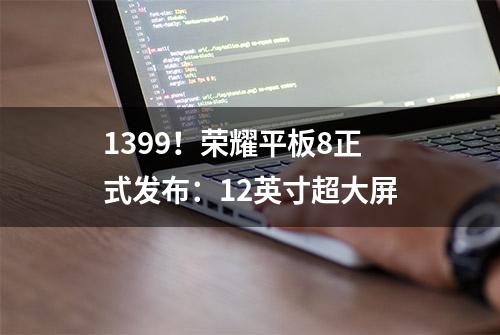 1399！荣耀平板8正式发布：12英寸超大屏