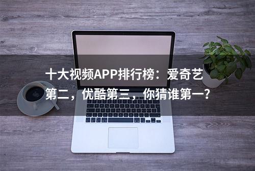 十大视频APP排行榜：爱奇艺第二，优酷第三，你猜谁第一？