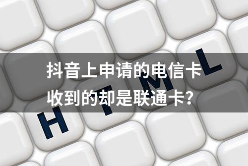 抖音上申请的电信卡收到的却是联通卡？