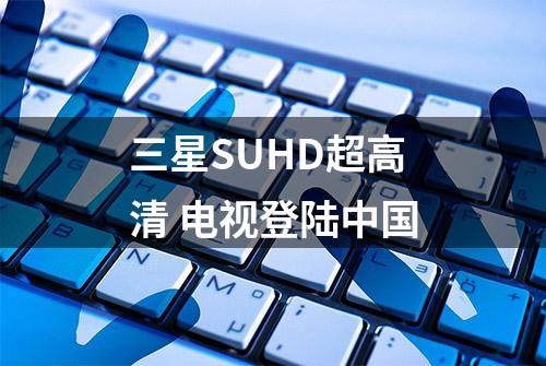 三星SUHD超高清 电视登陆中国