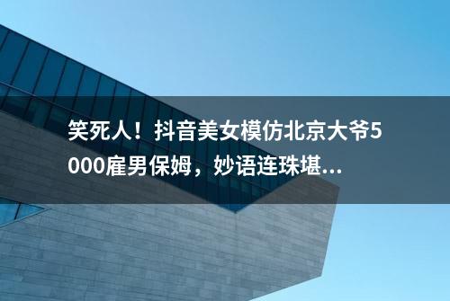 笑死人！抖音美女模仿北京大爷5000雇男保姆，妙语连珠堪比说相声