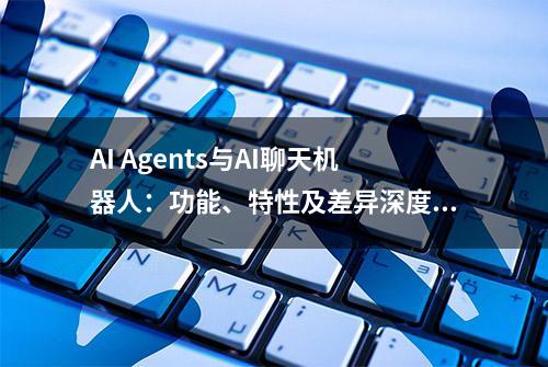 AI Agents与AI聊天机器人：功能、特性及差异深度解析