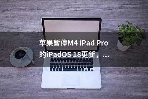 苹果暂停M4 iPad Pro的iPadOS 18更新，因设备“变砖”问题