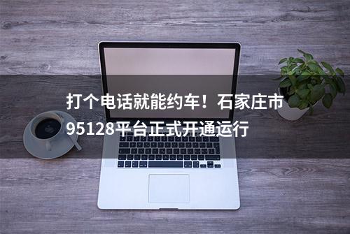 打个电话就能约车！石家庄市95128平台正式开通运行