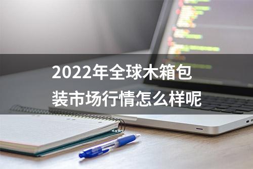 2022年全球木箱包装市场行情怎么样呢