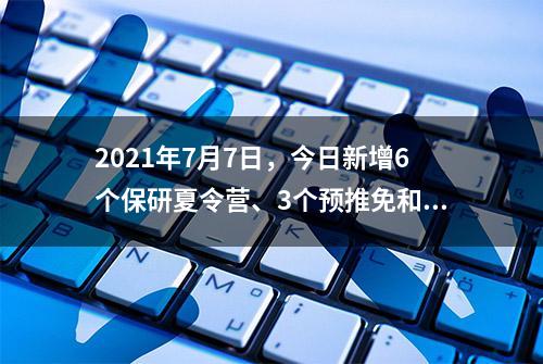 2021年7月7日，今日新增6个保研夏令营、3个预推免和37个入营通知