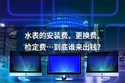 水表的安装费、更换费、检定费…到底谁来出钱？