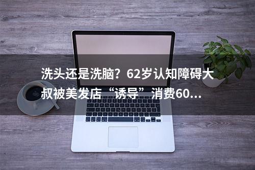 洗头还是洗脑？62岁认知障碍大叔被美发店“诱导”消费60万！市监局已立案调查