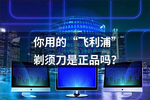 你用的“飞利浦”剃须刀是正品吗？