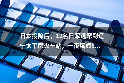 日本投降后，12名日军逃窜到辽宁太平房火车站，一夜屠戮84人