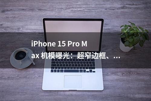 iPhone 15 Pro Max 机模曝光：超窄边框、USB-C 接口