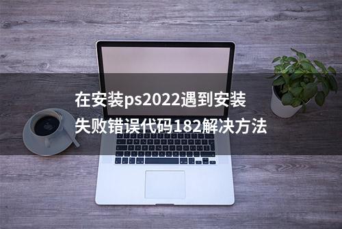 在安装ps2022遇到安装失败错误代码182解决方法