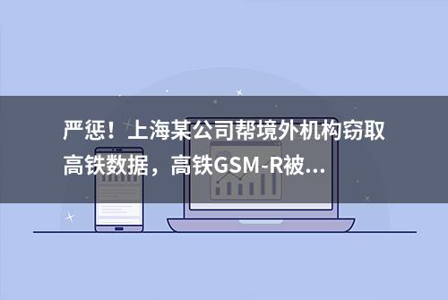 严惩！上海某公司帮境外机构窃取高铁数据，高铁GSM-R被盯上？