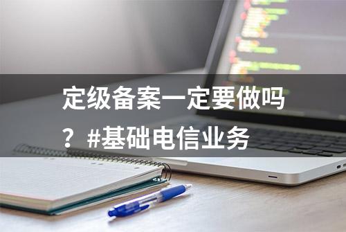 定级备案一定要做吗？#基础电信业务