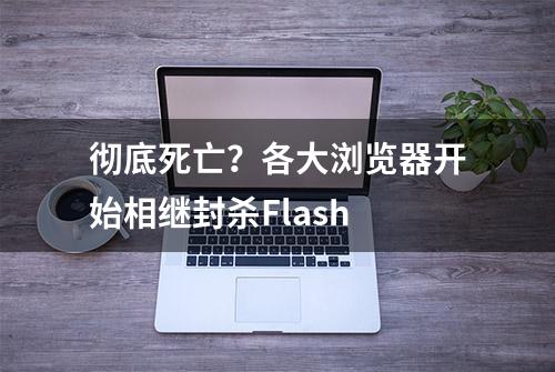 彻底死亡？各大浏览器开始相继封杀Flash